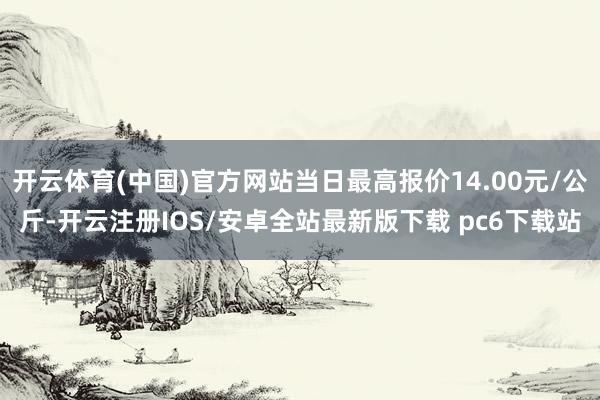 开云体育(中国)官方网站当日最高报价14.00元/公斤-开云注册IOS/安卓全站最新版下载 pc6下