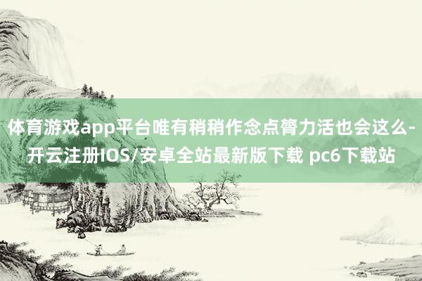 体育游戏app平台唯有稍稍作念点膂力活也会这么-开云注册IOS/安卓全站最新版下载 pc6下载站