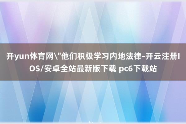 开yun体育网＂他们积极学习内地法律-开云注册IOS/安卓全站最新版下载 pc6下载站