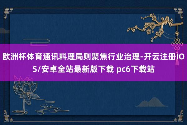 欧洲杯体育通讯料理局则聚焦行业治理-开云注册IOS/安卓全站最新版下载 pc6下载站