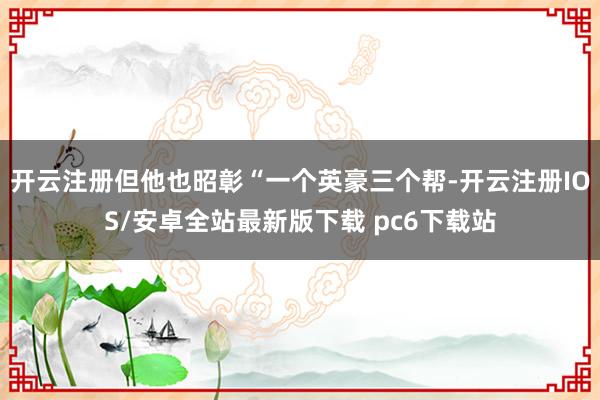 开云注册但他也昭彰“一个英豪三个帮-开云注册IOS/安卓全站最新版下载 pc6下载站
