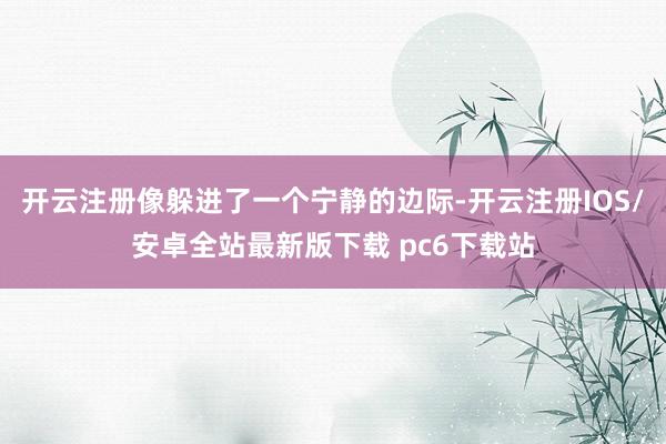 开云注册像躲进了一个宁静的边际-开云注册IOS/安卓全站最新版下载 pc6下载站
