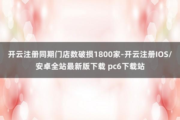 开云注册同期门店数破损1800家-开云注册IOS/安卓全站最新版下载 pc6下载站