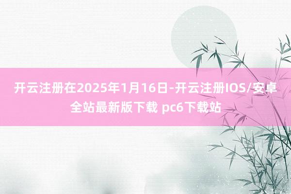 开云注册在2025年1月16日-开云注册IOS/安卓全站最新版下载 pc6下载站
