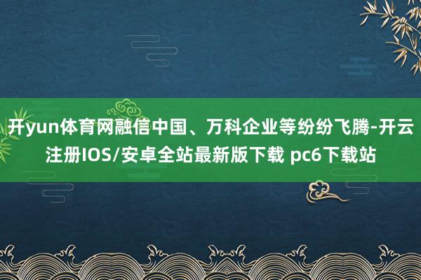 开yun体育网融信中国、万科企业等纷纷飞腾-开云注册IOS/安卓全站最新版下载 pc6下载站