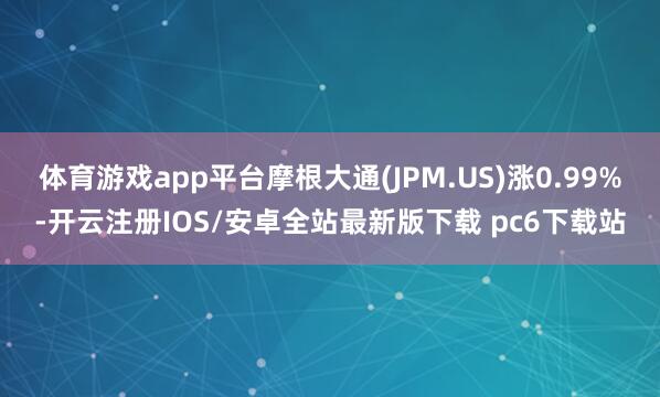 体育游戏app平台摩根大通(JPM.US)涨0.99%-开云注册IOS/安卓全站最新版下载 pc6下载站