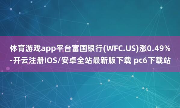 体育游戏app平台富国银行(WFC.US)涨0.49%-开云注册IOS/安卓全站最新版下载 pc6下载站