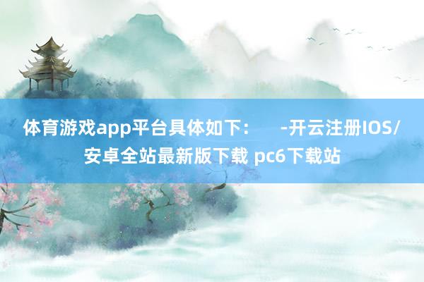 体育游戏app平台具体如下：    -开云注册IOS/安卓全站最新版下载 pc6下载站