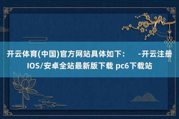 开云体育(中国)官方网站具体如下：    -开云注册IOS/安卓全站最新版下载 pc6下载站