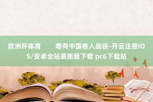 欧洲杯体育 唯有中国卷入战役-开云注册IOS/安卓全站最新版下载 pc6下载站