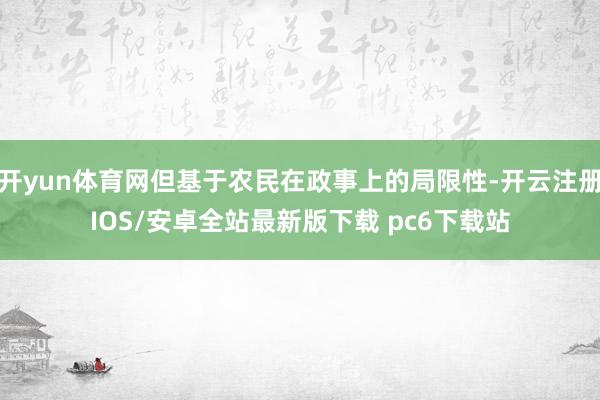开yun体育网但基于农民在政事上的局限性-开云注册IOS/安卓全站最新版下载 pc6下载站