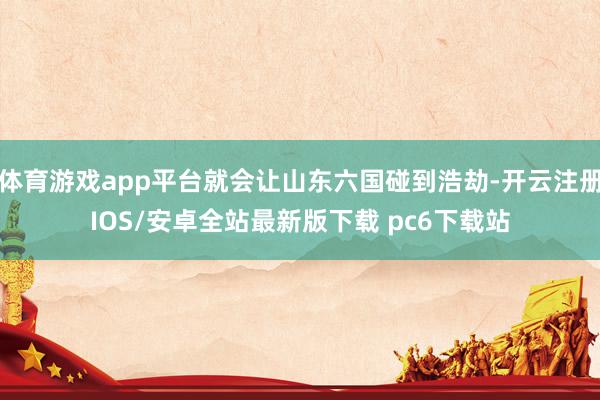 体育游戏app平台就会让山东六国碰到浩劫-开云注册IOS/安卓全站最新版下载 pc6下载站