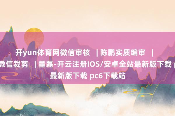 开yun体育网微信审核 | 陈鹏实质编审 | 韩炎 赵展微信裁剪 | 董磊-开云注册IOS/安卓全站最新版下载 pc6下载站