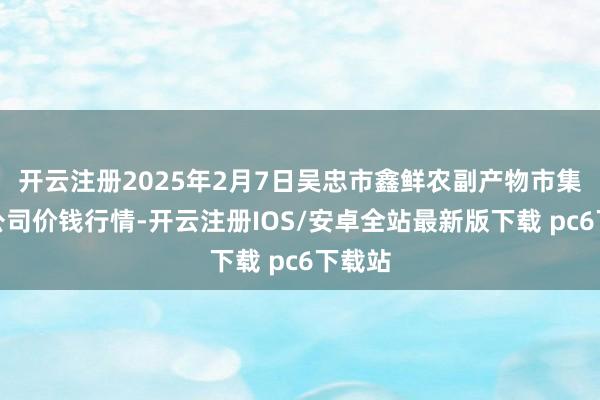 开云注册2025年2月7日吴忠市鑫鲜农副产物市集有限公司价钱行情-开云注册IOS/安卓全站最新版下载 pc6下载站