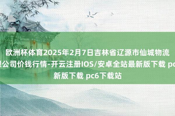 欧洲杯体育2025年2月7日吉林省辽源市仙城物流园区有限公司价钱行情-开云注册IOS/安卓全站最新版下载 pc6下载站