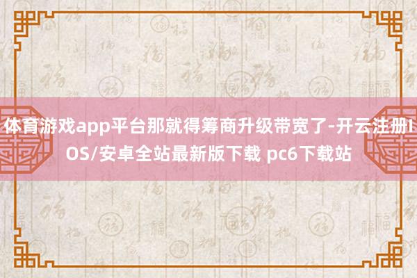 体育游戏app平台那就得筹商升级带宽了-开云注册IOS/安卓全站最新版下载 pc6下载站