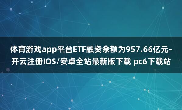体育游戏app平台ETF融资余额为957.66亿元-开云注册IOS/安卓全站最新版下载 pc6下载站