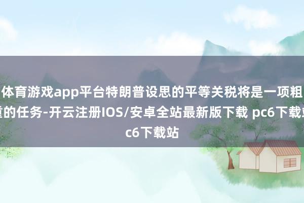 体育游戏app平台特朗普设思的平等关税将是一项粗重的任务-开云注册IOS/安卓全站最新版下载 pc6下载站