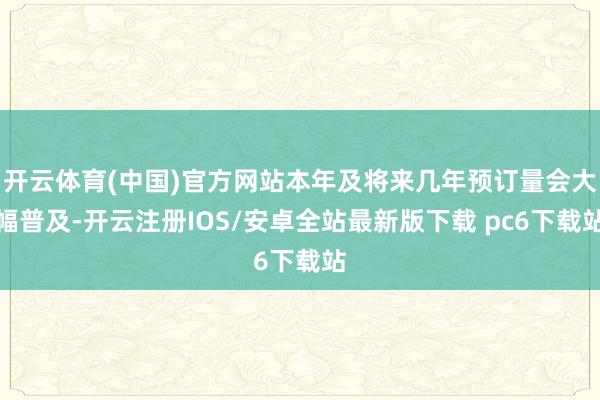 开云体育(中国)官方网站本年及将来几年预订量会大幅普及-开云注册IOS/安卓全站最新版下载 pc6下载站