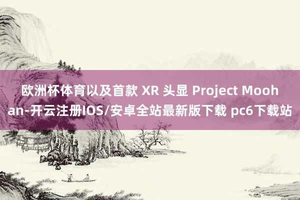 欧洲杯体育以及首款 XR 头显 Project Moohan-开云注册IOS/安卓全站最新版下载 pc6下载站