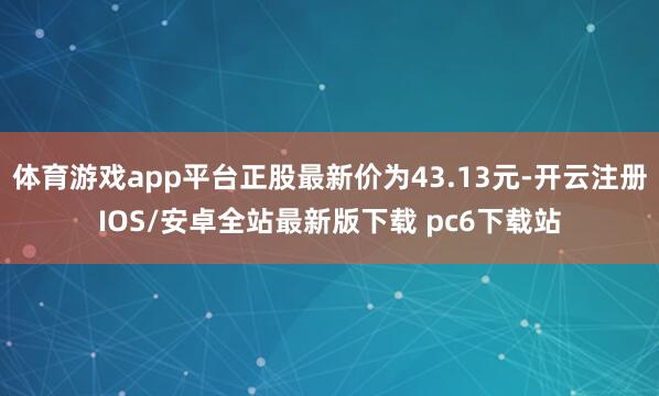体育游戏app平台正股最新价为43.13元-开云注册IOS/安卓全站最新版下载 pc6下载站