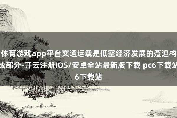 体育游戏app平台交通运载是低空经济发展的蹙迫构成部分-开云注册IOS/安卓全站最新版下载 pc6下载站