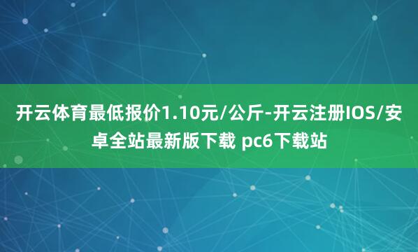 开云体育最低报价1.10元/公斤-开云注册IOS/安卓全站最新版下载 pc6下载站