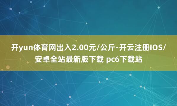 开yun体育网出入2.00元/公斤-开云注册IOS/安卓全站最新版下载 pc6下载站