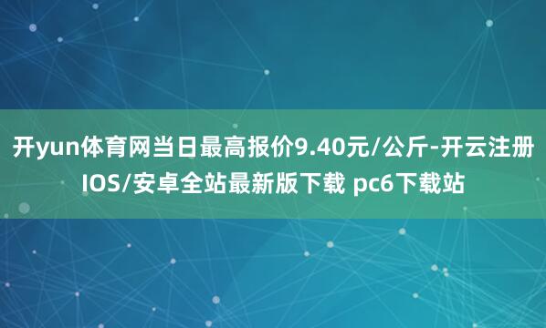 开yun体育网当日最高报价9.40元/公斤-开云注册IOS/安卓全站最新版下载 pc6下载站