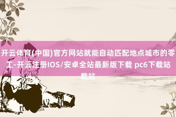开云体育(中国)官方网站就能自动匹配地点城市的零工-开云注册IOS/安卓全站最新版下载 pc6下载站