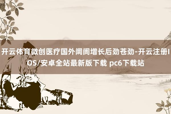 开云体育微创医疗国外阛阓增长后劲苍劲-开云注册IOS/安卓全站最新版下载 pc6下载站
