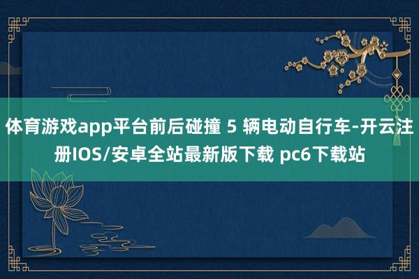 体育游戏app平台前后碰撞 5 辆电动自行车-开云注册IOS/安卓全站最新版下载 pc6下载站