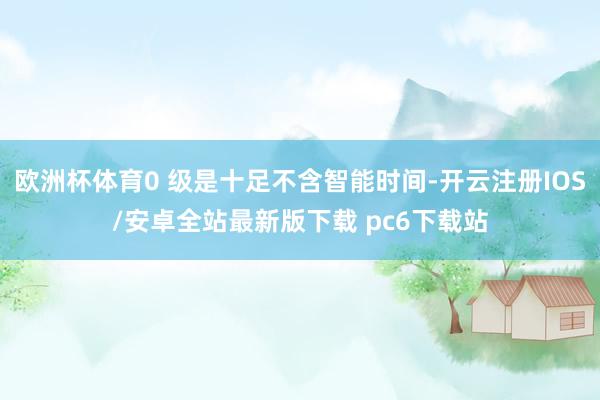 欧洲杯体育0 级是十足不含智能时间-开云注册IOS/安卓全站最新版下载 pc6下载站