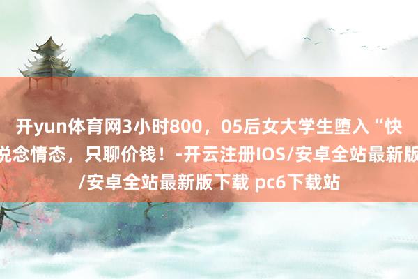 开yun体育网3小时800，05后女大学生堕入“快餐式恋爱”：不说念情态，只聊价钱！-开云注册IOS/安卓全站最新版下载 pc6下载站