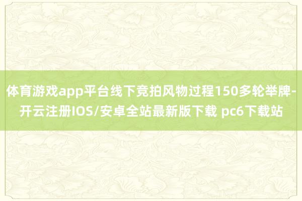 体育游戏app平台线下竞拍风物过程150多轮举牌-开云注册IOS/安卓全站最新版下载 pc6下载站