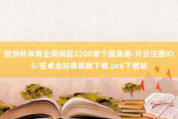 欧洲杯体育全阛阓超3200家个股高潮-开云注册IOS/安卓全站最新版下载 pc6下载站