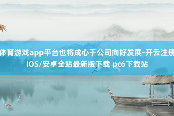 体育游戏app平台也将成心于公司向好发展-开云注册IOS/安卓全站最新版下载 pc6下载站