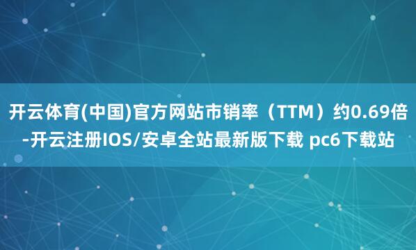 开云体育(中国)官方网站市销率（TTM）约0.69倍-开云注册IOS/安卓全站最新版下载 pc6下载站