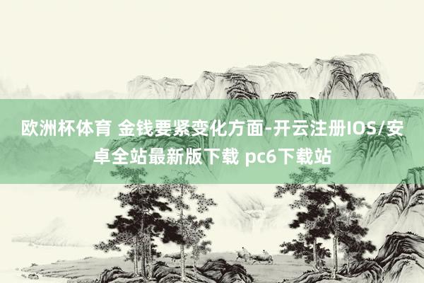 欧洲杯体育 　　金钱要紧变化方面-开云注册IOS/安卓全站最新版下载 pc6下载站