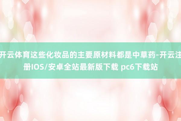 开云体育这些化妆品的主要原材料都是中草药-开云注册IOS/安卓全站最新版下载 pc6下载站
