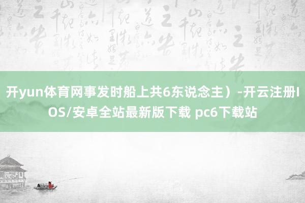 开yun体育网事发时船上共6东说念主）-开云注册IOS/安卓全站最新版下载 pc6下载站