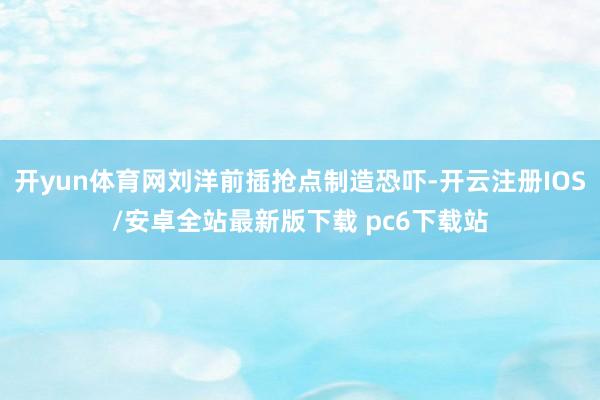 开yun体育网刘洋前插抢点制造恐吓-开云注册IOS/安卓全站最新版下载 pc6下载站