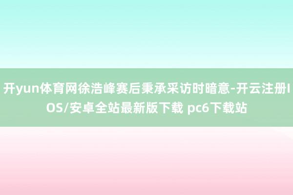 开yun体育网徐浩峰赛后秉承采访时暗意-开云注册IOS/安卓全站最新版下载 pc6下载站