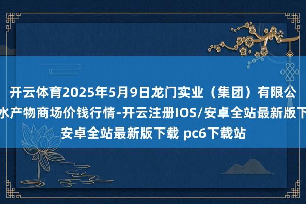 开云体育2025年5月9日龙门实业（集团）有限公司西三街农副水产物商场价钱行情-开云注册IOS/安卓全站最新版下载 pc6下载站