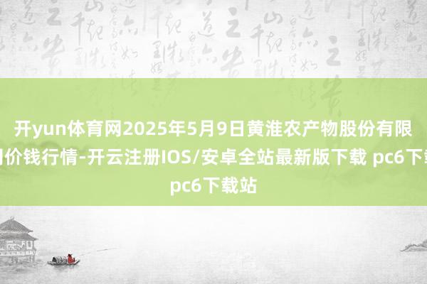 开yun体育网2025年5月9日黄淮农产物股份有限公司价钱行情-开云注册IOS/安卓全站最新版下载 pc6下载站
