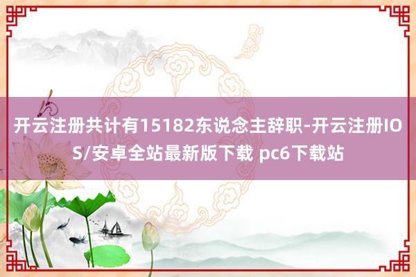 开云注册共计有15182东说念主辞职-开云注册IOS/安卓全站最新版下载 pc6下载站