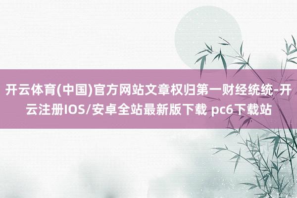 开云体育(中国)官方网站文章权归第一财经统统-开云注册IOS/安卓全站最新版下载 pc6下载站