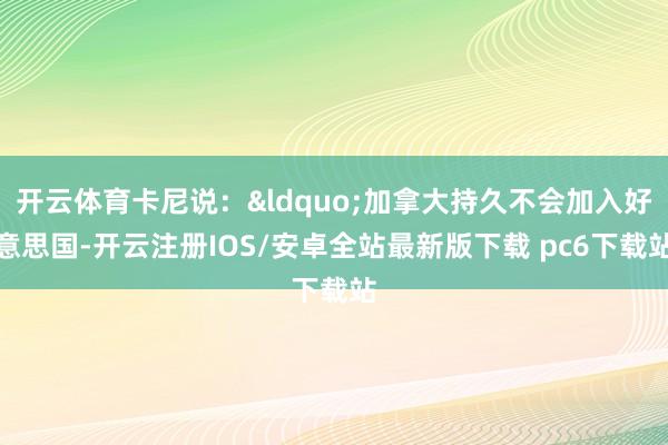 开云体育卡尼说:“加拿大持久不会加入好意思国-开云注册IOS/安卓全站最新版下载 pc6下载站