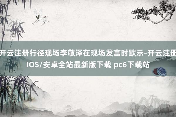 开云注册行径现场李敬泽在现场发言时默示-开云注册IOS/安卓全站最新版下载 pc6下载站
