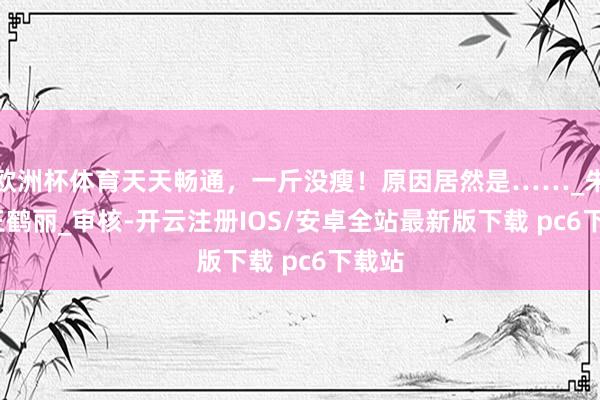 欧洲杯体育天天畅通，一斤没瘦！原因居然是……_朱　瑾_王鹤丽_审核-开云注册IOS/安卓全站最新版下载 pc6下载站